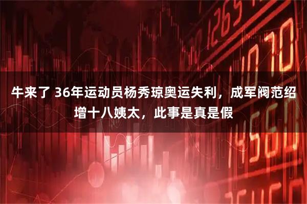 牛来了 36年运动员杨秀琼奥运失利，成军阀范绍增十八姨太，此事是真是假