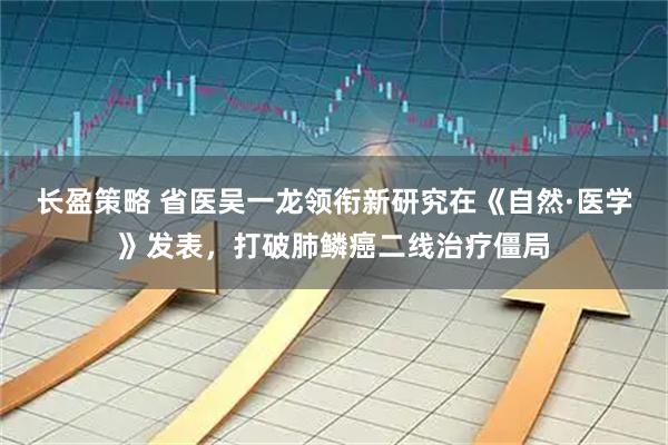 长盈策略 省医吴一龙领衔新研究在《自然·医学》发表，打破肺鳞癌二线治疗僵局
