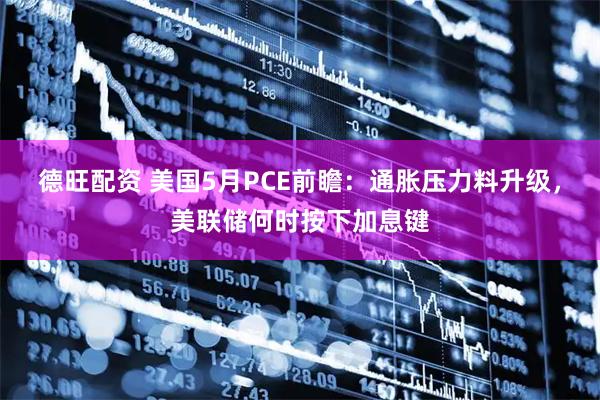 德旺配资 美国5月PCE前瞻：通胀压力料升级，美联储何时按下加息键