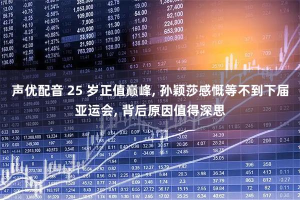 声优配音 25 岁正值巅峰, 孙颖莎感慨等不到下届亚运会, 背后原因值得深思