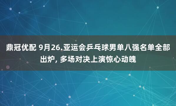 鼎冠优配 9月26.亚运会乒乓球男单八强名单全部出炉, 多场对决上演惊心动魄