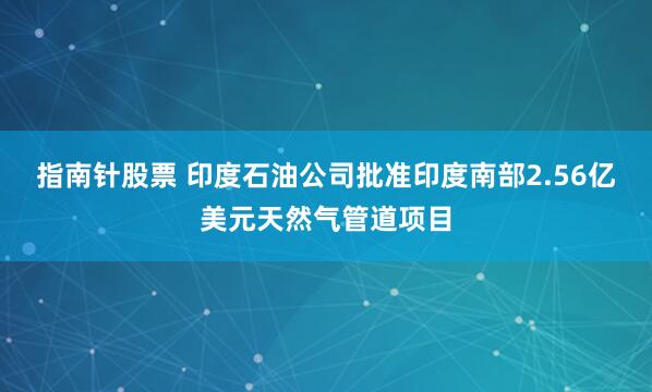 指南针股票 印度石油公司批准印度南部2.56亿美元天然气管道项目